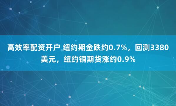高效率配资开户 纽约期金跌约0.7%，回测3380美元，纽约铜期货涨约0.9%