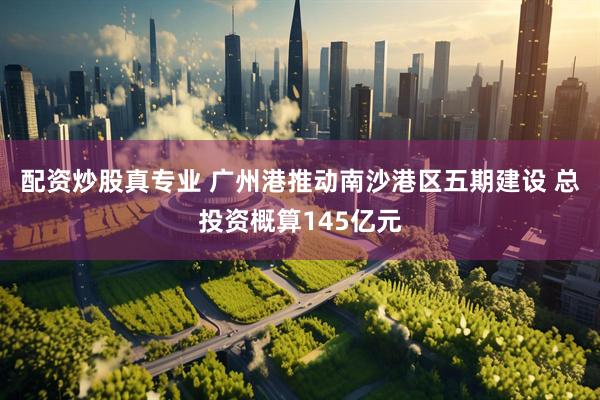 配资炒股真专业 广州港推动南沙港区五期建设 总投资概算145亿元