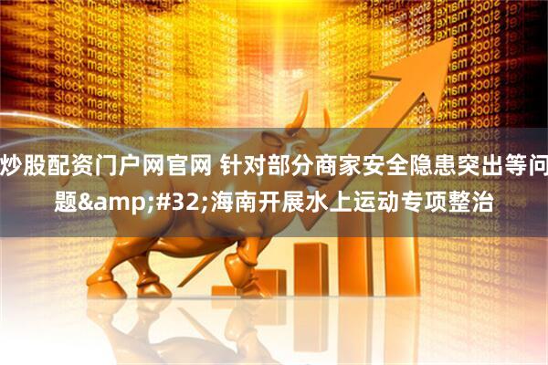 炒股配资门户网官网 针对部分商家安全隐患突出等问题&#32;海南开展水上运动专项整治