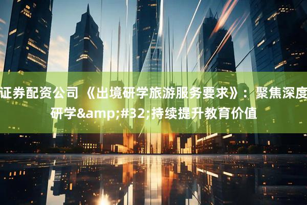 证券配资公司 《出境研学旅游服务要求》：聚焦深度研学&#32;持续提升教育价值