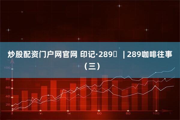 炒股配资门户网官网 印记·289⑬ | 289咖啡往事（三）