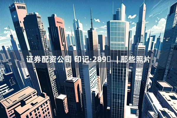 证券配资公司 印记·289⑭ | 那些照片