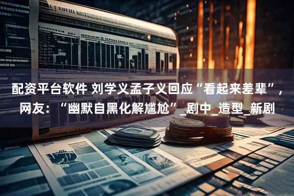 配资平台软件 刘学义孟子义回应“看起来差辈”，网友：“幽默自黑化解尴尬”_剧中_造型_新剧