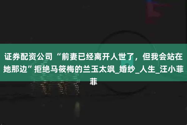 证券配资公司 “前妻已经离开人世了，但我会站在她那边”拒绝马筱梅的兰玉太飒_婚纱_人生_汪小菲