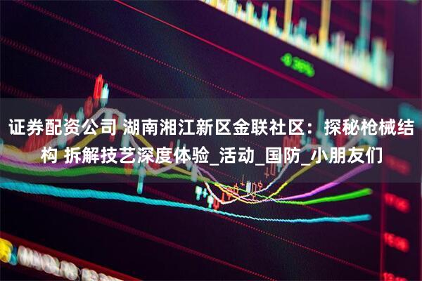 证券配资公司 湖南湘江新区金联社区：探秘枪械结构 拆解技艺深度体验_活动_国防_小朋友们