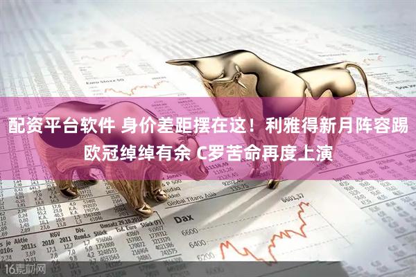 配资平台软件 身价差距摆在这！利雅得新月阵容踢欧冠绰绰有余 C罗苦命再度上演
