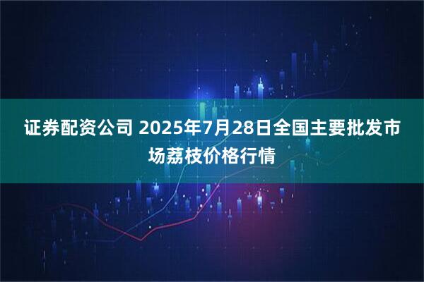 证券配资公司 2025年7月28日全国主要批发市场荔枝价格行情