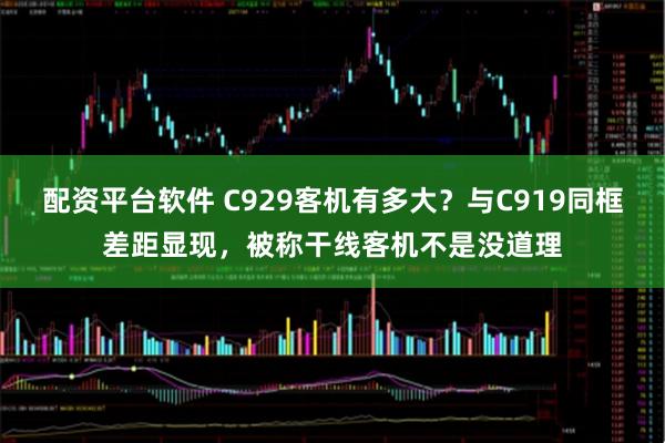配资平台软件 C929客机有多大？与C919同框差距显现，被称干线客机不是没道理