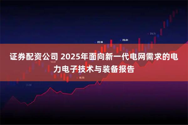 证券配资公司 2025年面向新一代电网需求的电力电子技术与装备报告