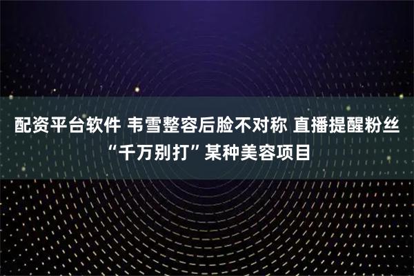 配资平台软件 韦雪整容后脸不对称 直播提醒粉丝“千万别打”某种美容项目