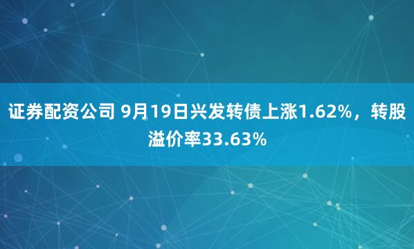 证券配资公司 9月19日兴发转债上涨1.62%，转股溢价率33.63%