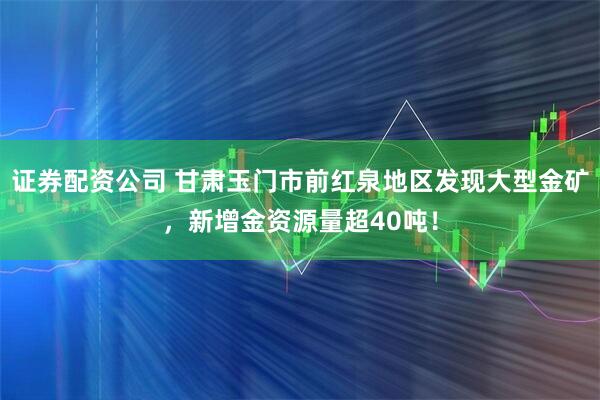证券配资公司 甘肃玉门市前红泉地区发现大型金矿，新增金资源量超40吨！