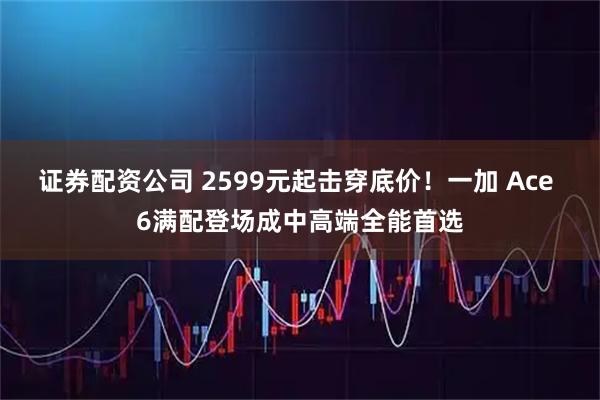 证券配资公司 2599元起击穿底价！一加 Ace 6满配登场成中高端全能首选
