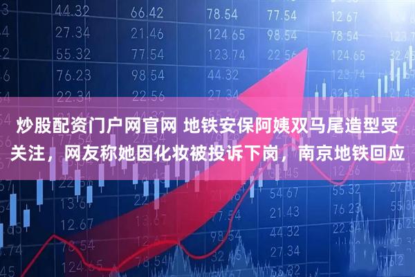 炒股配资门户网官网 地铁安保阿姨双马尾造型受关注，网友称她因化妆被投诉下岗，南京地铁回应