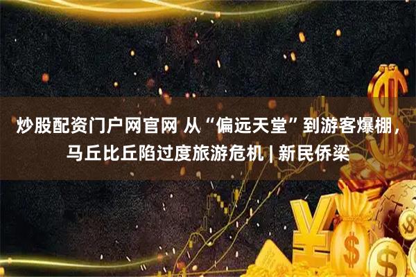 炒股配资门户网官网 从“偏远天堂”到游客爆棚，马丘比丘陷过度旅游危机 | 新民侨梁