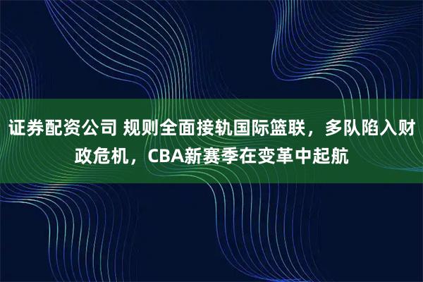 证券配资公司 规则全面接轨国际篮联，多队陷入财政危机，CBA新赛季在变革中起航