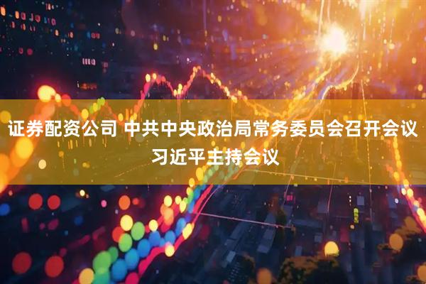 证券配资公司 中共中央政治局常务委员会召开会议 习近平主持会议