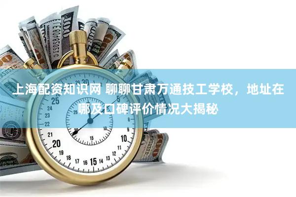 上海配资知识网 聊聊甘肃万通技工学校，地址在哪及口碑评价情况大揭秘