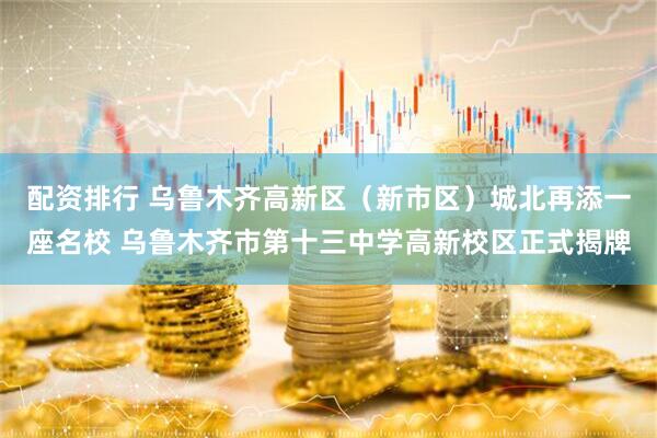 配资排行 乌鲁木齐高新区（新市区）城北再添一座名校 乌鲁木齐市第十三中学高新校区正式揭牌