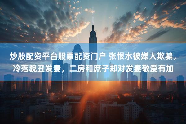炒股配资平台股票配资门户 张恨水被媒人欺骗，冷落貌丑发妻，二房和庶子却对发妻敬爱有加