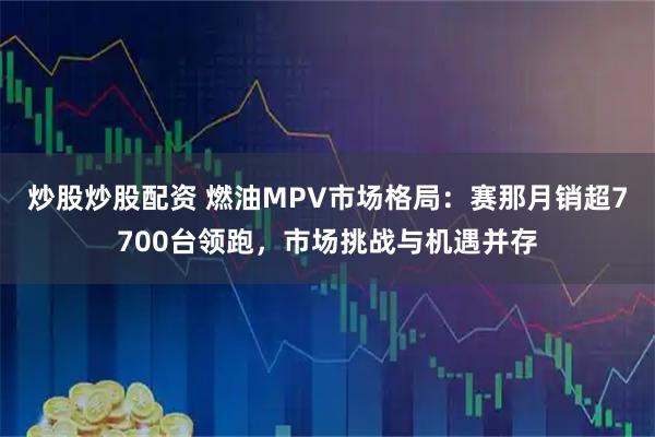 炒股炒股配资 燃油MPV市场格局：赛那月销超7700台领跑，市场挑战与机遇并存