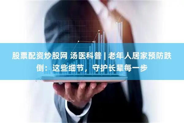 股票配资炒股网 汤医科普 | 老年人居家预防跌倒：这些细节，守护长辈每一步