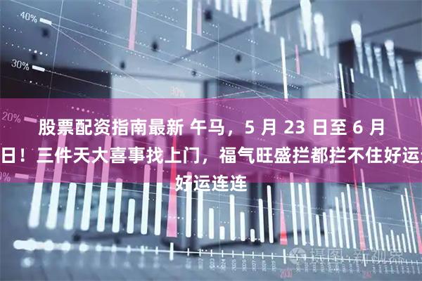 股票配资指南最新 午马，5 月 23 日至 6 月 18 日！三件天大喜事找上门，福气旺盛拦都拦不住好运连连