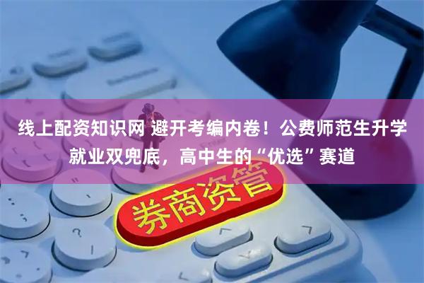 线上配资知识网 避开考编内卷！公费师范生升学就业双兜底，高中生的“优选”赛道