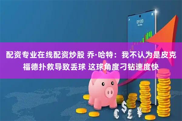 配资专业在线配资炒股 乔·哈特：我不认为是皮克福德扑救导致丢球 这球角度刁钻速度快