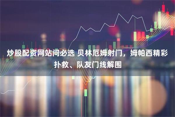 炒股配资网站问必选 贝林厄姆射门，姆帕西精彩扑救、队友门线解围