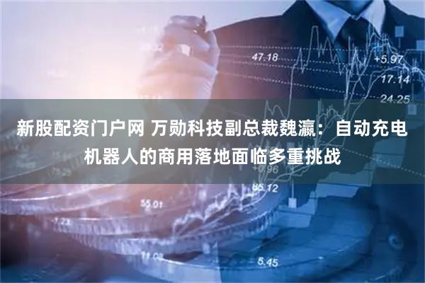 新股配资门户网 万勋科技副总裁魏瀛：自动充电机器人的商用落地面临多重挑战