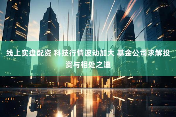 线上实盘配资 科技行情波动加大 基金公司求解投资与相处之道