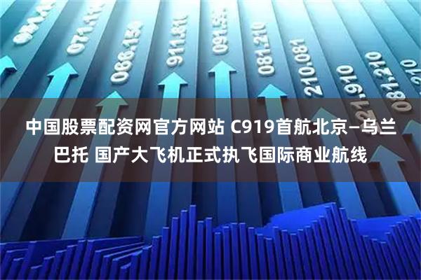 中国股票配资网官方网站 C919首航北京—乌兰巴托 国产大飞机正式执飞国际商业航线
