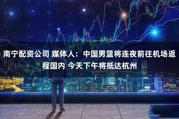 南宁配资公司 媒体人：中国男篮将连夜前往机场返程国内 今天下午将抵达杭州