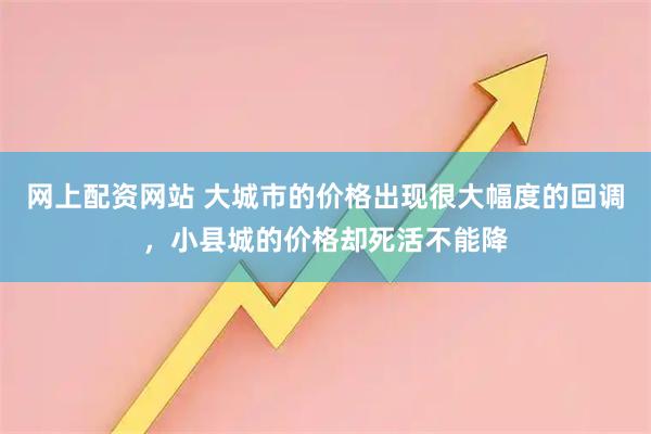 网上配资网站 大城市的价格出现很大幅度的回调，小县城的价格却死活不能降