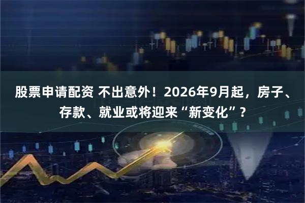 股票申请配资 不出意外！2026年9月起，房子、存款、就业或将迎来“新变化”？