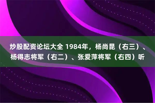 炒股配资论坛大全 1984年，杨尚昆（右三）、杨得志将军（右二）、张爱萍将军（右四）听